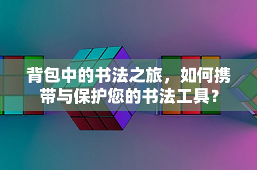 背包中的书法之旅，如何携带与保护您的书法工具？