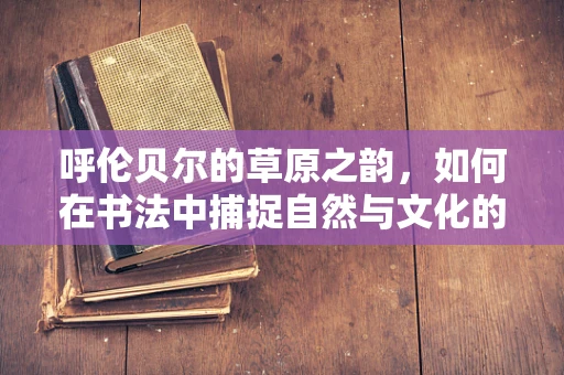 呼伦贝尔的草原之韵，如何在书法中捕捉自然与文化的和谐共生？