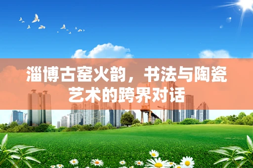 淄博古窑火韵，书法与陶瓷艺术的跨界对话