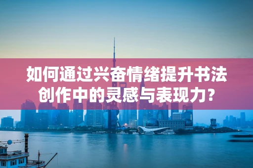 如何通过兴奋情绪提升书法创作中的灵感与表现力？