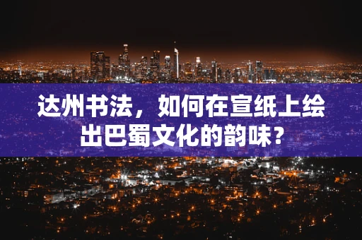 达州书法，如何在宣纸上绘出巴蜀文化的韵味？