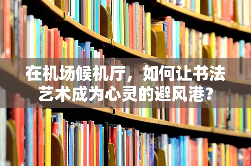 在机场候机厅，如何让书法艺术成为心灵的避风港？
