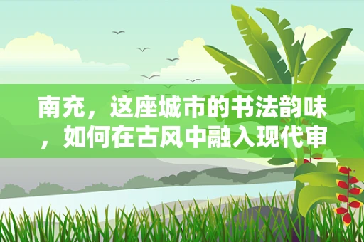 南充，这座城市的书法韵味，如何在古风中融入现代审美？