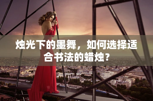 烛光下的墨舞，如何选择适合书法的蜡烛？