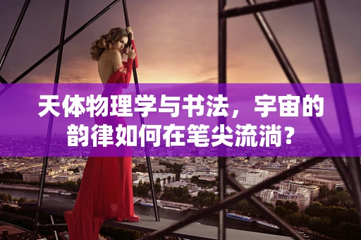 天体物理学与书法，宇宙的韵律如何在笔尖流淌？