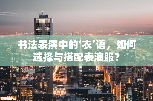 书法表演中的‘衣’语，如何选择与搭配表演服？
