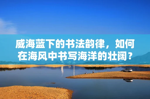 威海蓝下的书法韵律，如何在海风中书写海洋的壮阔？