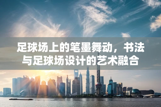 足球场上的笔墨舞动，书法与足球场设计的艺术融合