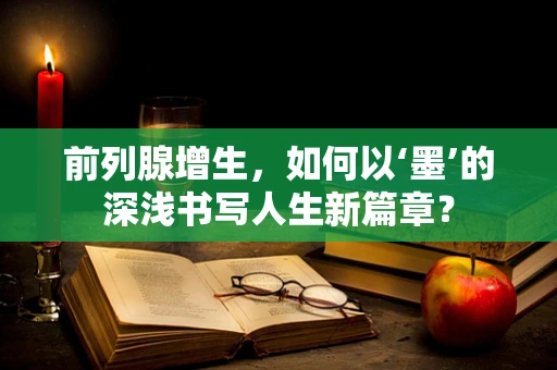 前列腺增生，如何以‘墨’的深浅书写人生新篇章？