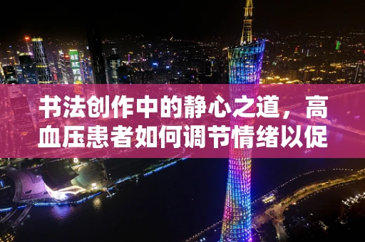 书法创作中的静心之道，高血压患者如何调节情绪以促进健康书写？
