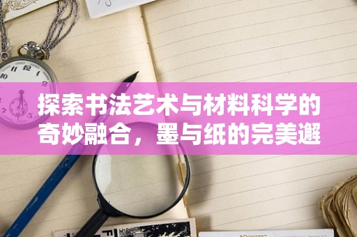 探索书法艺术与材料科学的奇妙融合，墨与纸的完美邂逅
