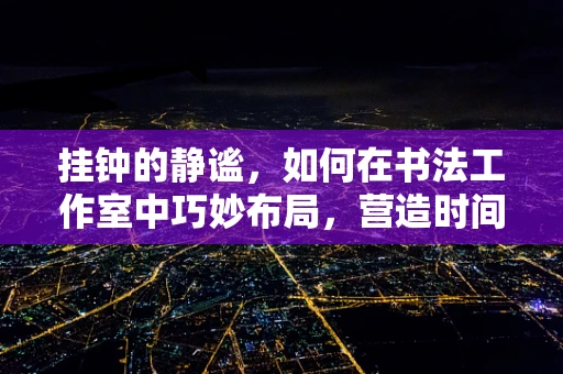 挂钟的静谧，如何在书法工作室中巧妙布局，营造时间与艺术的和谐共融？