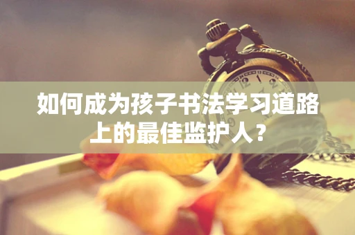 如何成为孩子书法学习道路上的最佳监护人？