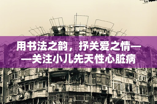 用书法之韵，抒关爱之情——关注小儿先天性心脏病