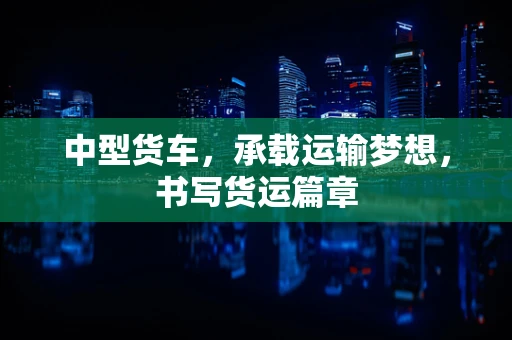 中型货车，承载运输梦想，书写货运篇章