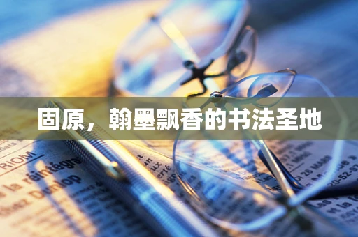 固原，翰墨飘香的书法圣地