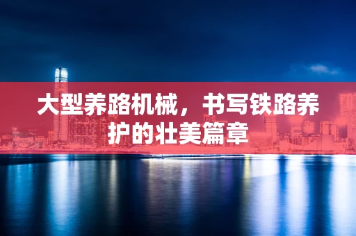 大型养路机械，书写铁路养护的壮美篇章