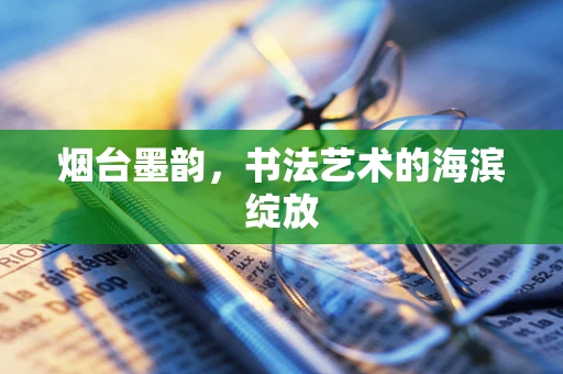 烟台墨韵，书法艺术的海滨绽放