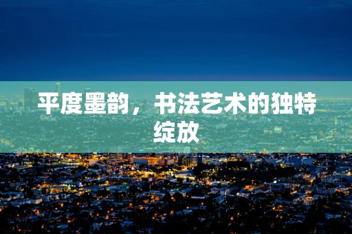 平度墨韵，书法艺术的独特绽放