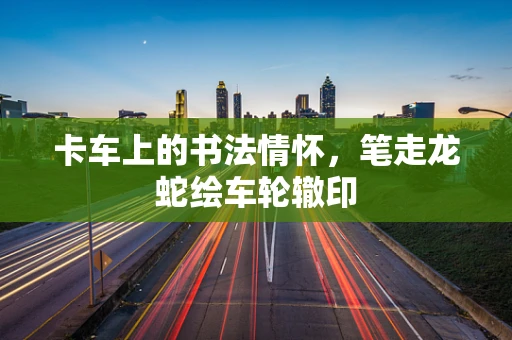 卡车上的书法情怀，笔走龙蛇绘车轮辙印