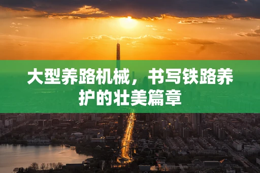 大型养路机械，书写铁路养护的壮美篇章