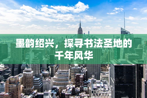 墨韵绍兴，探寻书法圣地的千年风华