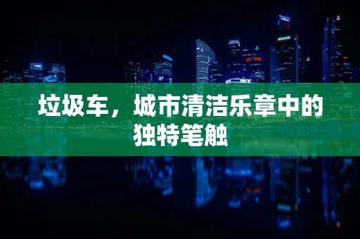 垃圾车，城市清洁乐章中的独特笔触