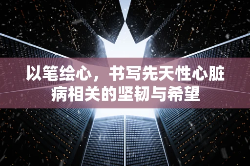 以笔绘心，书写先天性心脏病相关的坚韧与希望