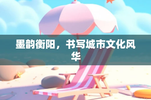 墨韵衡阳，书写城市文化风华