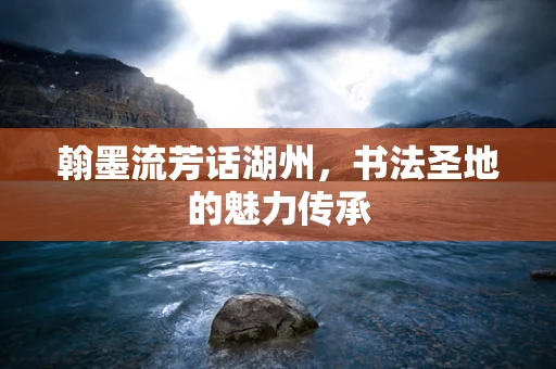 翰墨流芳话湖州，书法圣地的魅力传承