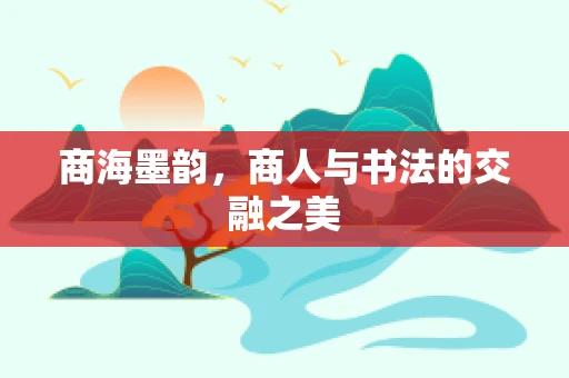 商海墨韵，商人与书法的交融之美
