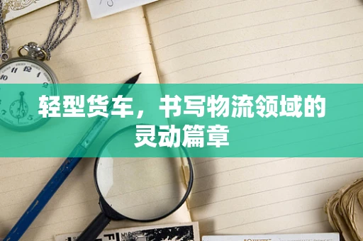 轻型货车，书写物流领域的灵动篇章