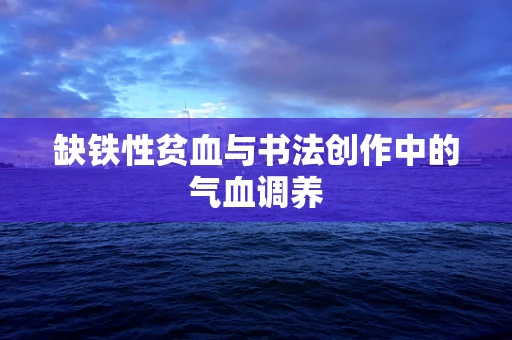 缺铁性贫血与书法创作中的气血调养