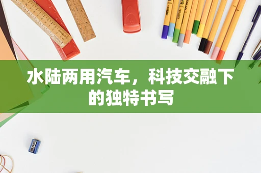 水陆两用汽车，科技交融下的独特书写