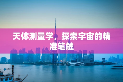 天体测量学，探索宇宙的精准笔触