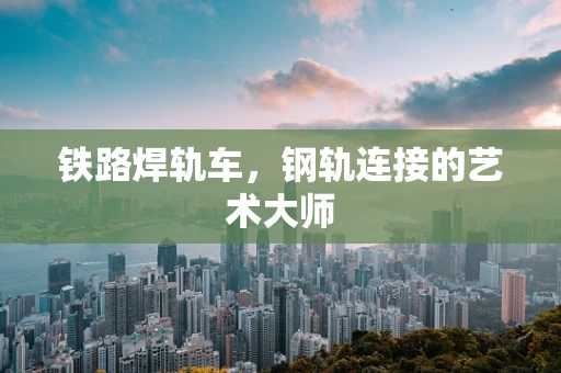 铁路焊轨车，钢轨连接的艺术大师