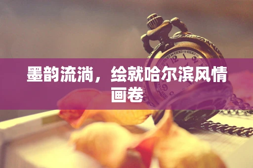 墨韵流淌，绘就哈尔滨风情画卷