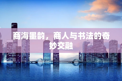 商海墨韵，商人与书法的奇妙交融