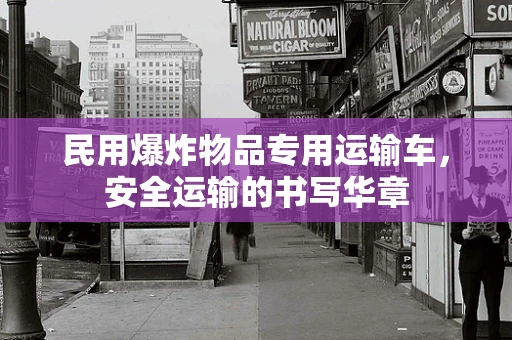 民用爆炸物品专用运输车，安全运输的书写华章