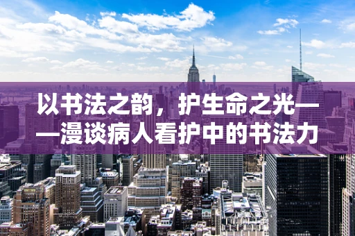 以书法之韵，护生命之光——漫谈病人看护中的书法力量