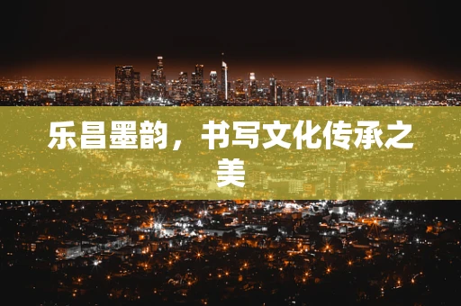 乐昌墨韵，书写文化传承之美