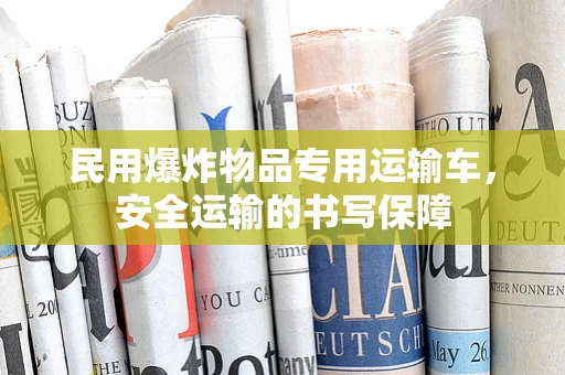 民用爆炸物品专用运输车，安全运输的书写保障