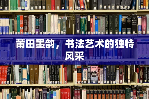 莆田墨韵，书法艺术的独特风采
