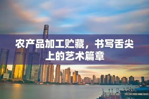 农产品加工贮藏，书写舌尖上的艺术篇章