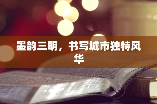 墨韵三明，书写城市独特风华
