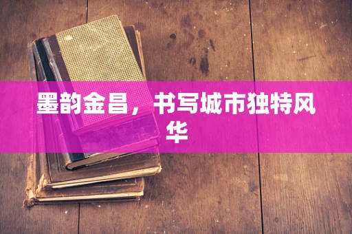 墨韵金昌，书写城市独特风华