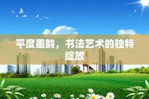 平度墨韵，书法艺术的独特绽放