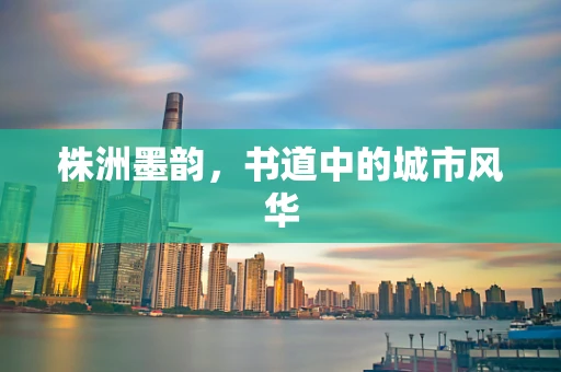 株洲墨韵，书道中的城市风华